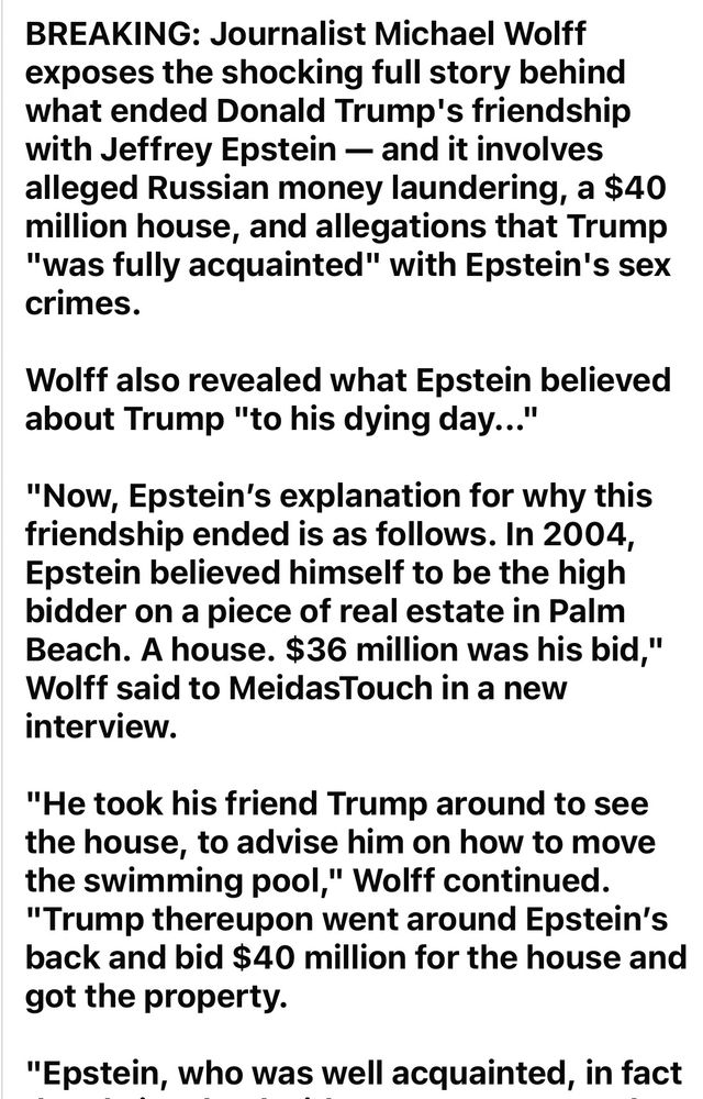 BREAKING: Journalist Michael Wolfe exposes the shocking full story behind what ended Donald Trump's friendship with Jeffrey Epstein – and it involves alleged Russian money laundering a $40 million house, and that Trump "was fully acquainted with" Epstein's sex crimes.

Wolfe also revealed what Epstein believed about Trump "to his dying day… "

"Now, Epstein's explanation for why this friendship ended is as follows. In 2004, Epstein believed himself to be the high bidder on a piece of real estate in Palm Beach. A House. $36 million was his bid, " Wolfe said to Meidas Touch in a new interview.

"he took His friend Trump around to see the house, to advise him on how to move the swimming pool, " Wolfe continued. " Trump then went around Epstein's back and bid $40 million and gets the Property." 

"Epstein, who was well acquainted, in fact..."