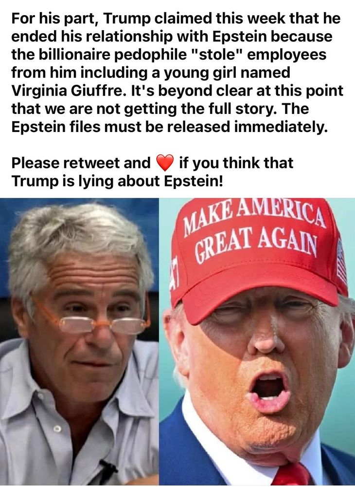 "for his part Trump claimed this week that he ended his relationship with Epstein because the billionaire pedophile "stole" employees from him, including a young girl names Virginia Giuffre. It's beyond clear at this point that we are not getting the full story. The Epstein files must be released immediately.