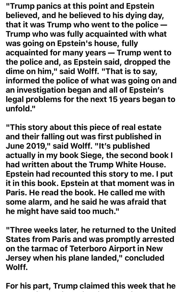 "Trump panicked and Epstein believed to his dying day that is was Trump who went to the police, who was fully acquainted with what was going on at Epstein's house, fully acquainted for many years – Trump went to the police and, as Epstein said, dropped the dime on him," said Wolff. "that is to say, informed the Police of what was going on and an investigation began and all of Epstein's legal problems for the next 15 years began to unfold."

"this story about this piece of real estate and they're falling out was first published in June 2019," said Wolff. "it's published actually in my book Siege, the second book I had written about the Trump White House. Epstein had recounted the story to me. I put it in this book. Epstein at that moment was in Paris. He read the book. he called me with some alarm, and he said he was afraid that he might have said too much."

"three weeks later, he returned to the United States from Paris and was promptly arrested on the tarmac of Teterboro airport in New Jersey when his plane landed," concluded Wolff.

For his part, Trump claimed this week that he ...