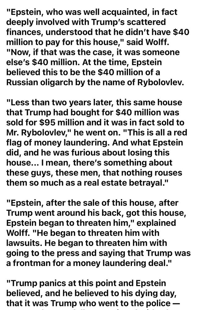 "Epstein, who was well acquainted,in fact deeply involved with Trump's scattered finances, understood that he didn't have $40 million to pay for this house, " said Wolff. "Now, if that was the case, this was someone else's $40 million. At the time, Epstein believe this to be the $40 million of a Russian Oligarch by name of Rybolovlev.

"less than two years later this same house that Trump had bought for $40 million was sold for $95 million and it was in fact sold to Mr. Rybolovlev," he went on. "this is all a red flag of money laundering. And what Epstein did, and he was furious about losing this house… I mean, there's something about these guys, that nothing rouses them so much as a real estate betrayal.

"Epstein, after the sale of this house, after Trump went around his back got this house, Epstein began to threaten him, " explained Wolff. "he began to threaten him with lawsuits. He began to threaten him with going to the press and saying that Trump was a front man and a money laundering deal. 

"Trump panics at this point in Epstein believed, and he believed to his dying day, that it was Trump who went to the police--"