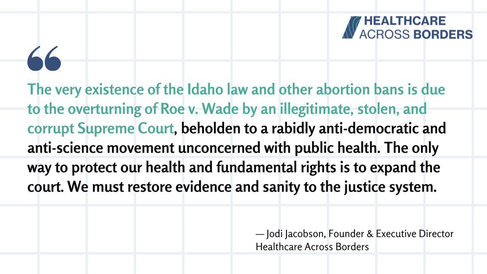 The very existence of the Idaho law and other abortion bans is due to the overturning of Roe v. Wade by an illegitimate, stolen, and corrupt Supreme Court, beholden to a rabidly anti-democratic and anti-science movement unconcerned with public health. The only way to protect our health and fundamental rights is to expand the court. We must restore evidence and sanity to the justice system.