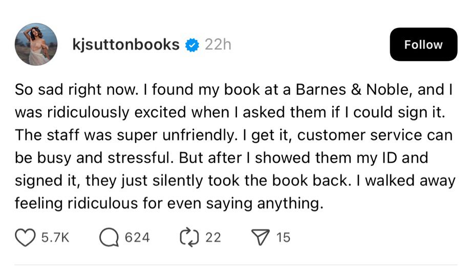 kjsuttonbooks # 22h
Follow
So sad right now. I found my book at a Barnes & Noble, and I was ridiculously excited when I asked them if I could sign it.
The staff was super unfriendly. I get it, customer service can be busy and stressful. But after I showed them my ID and signed it, they just silently took the book back. I walked away feeling ridiculous for even saying anything.