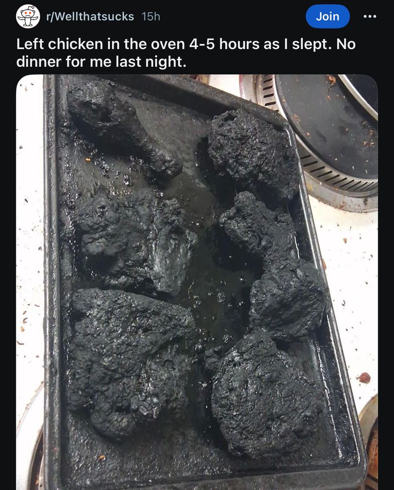 r/Wellthatsucks 15h
Join
Left chicken in the oven 4-5 hours as I slept. No dinner for me last night.

[image of blackened chicken on a baking sheet]
