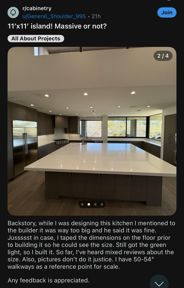 r/cabinetry
u/General_Shoulder_995 • 21h
11'x11' island! Massive or not?
All About Projects

Backstory, while I was designing this kitchen I mentioned to the builder it was way too big and he said it was fine.
Jussssst in case, I taped the dimensions on the floor prior to building it so he could see the size. Still got the green light, so I built it. So far, I've heard mixed reviews about the size. Also, pictures don't do it justice. I have 50-54" walkways as a reference point for scale.
Any feedback is appreciated.