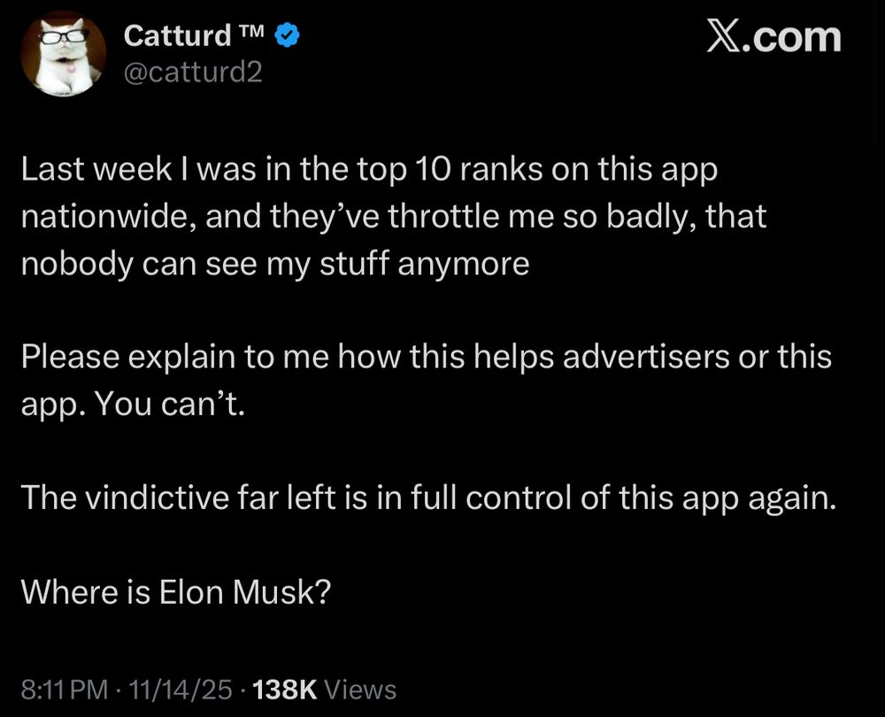 Catturd ™M.
@catturd2
X.com
Last week I was in the top 10 ranks on this app nationwide, and they've throttle me so badly, that nobody can see my stuff anymore
Please explain to me how this helps advertisers or this app. You can't.
The vindictive far left is in full control of this app again.
Where is Elon Musk?