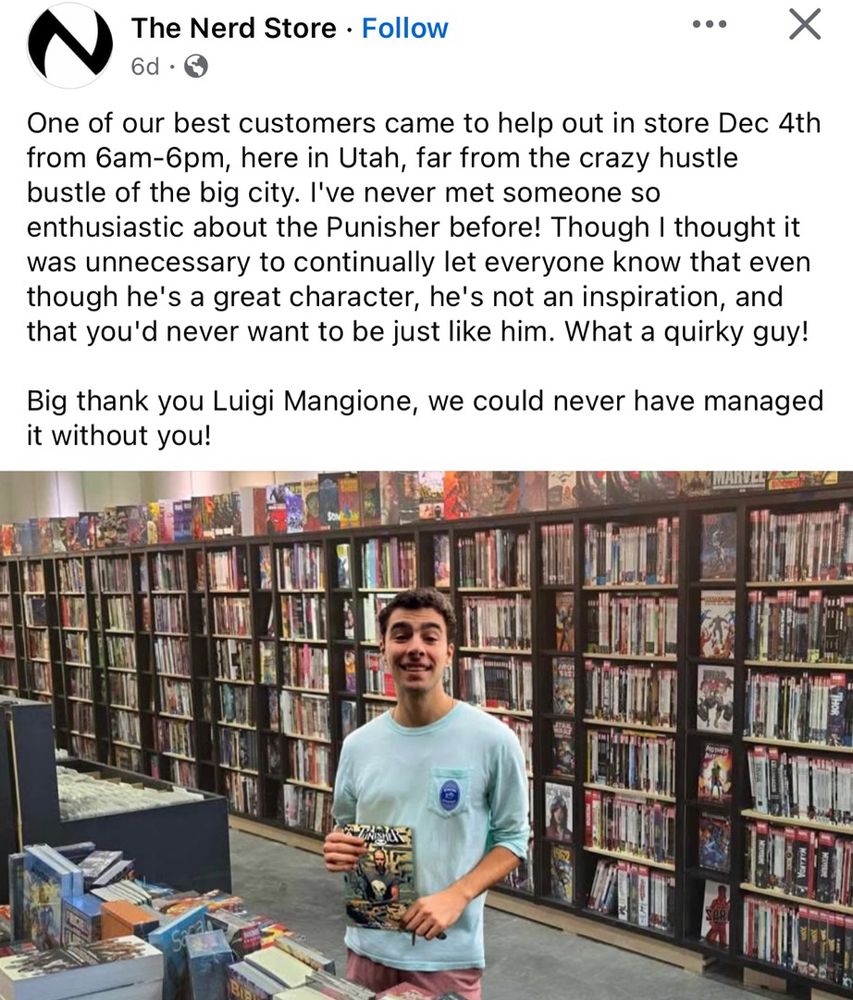 The Nerd Store • Follow
• ••
6d • &
One of our best customers came to help out in store Dec 4th
from 6am-6pm, here in Utah, far from the crazy hustle bustle of the big city. I've never met someone so enthusiastic about the Punisher before! Though I thought it was unnecessary to continually let everyone know that even though he's a great character, he's not an inspiration, and that you'd never want to be just like him. What a quirky guy!
Big thank you Luigi Mangione, we could never have managed it without you!