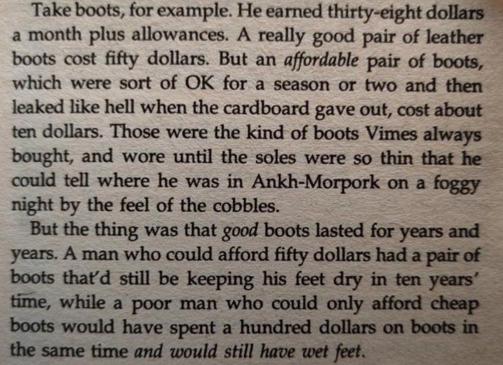 The reason that the rich were so rich, Vimes reasoned, was because they managed to spend less money.

Take boots, for example. He earned thirty-eight dollars a month plus allowances. A really good pair of leather boots cost fifty dollars. But an affordable pair of boots, which were sort of OK for a season or two and then leaked like hell when the cardboard gave out, cost about ten dollars. Those were the kind of boots Vimes always bought, and wore until the soles were so thin that he could tell where he was in Ankh-Morpork on a foggy night by the feel of the cobbles.

But the thing was that good boots lasted for years and years. A man who could afford fifty dollars had a pair of boots that’d still be keeping his feet dry in ten years’ time, while the poor man who could only afford cheap boots would have spent a hundred dollars on boots in the same time and would still have wet feet.