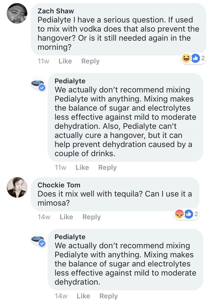 Zach Shaw
Pedialyte I have a serious question. If used to mix with vodka does that also prevent the hangover? Or is it still needed again in the morning?
11w

Pedialyte
We actually don't recommend mixing Pedialyte with anything. Mixing makes the balance of sugar and electrolytes less effective against mild to moderate dehydration. Also, Pedialyte can't actually cure a hangover, but it can help prevent dehydration caused by a couple of drinks.
11w

Chockie Tom
Does it mix well with tequila? Can I use it a mimosa?

14w
Pedialyte
We actually don't recommend mixing Pedialyte with anything. Mixing makes the balance of sugar and electrolytes less effective against mild to moderate dehydration.
14w

