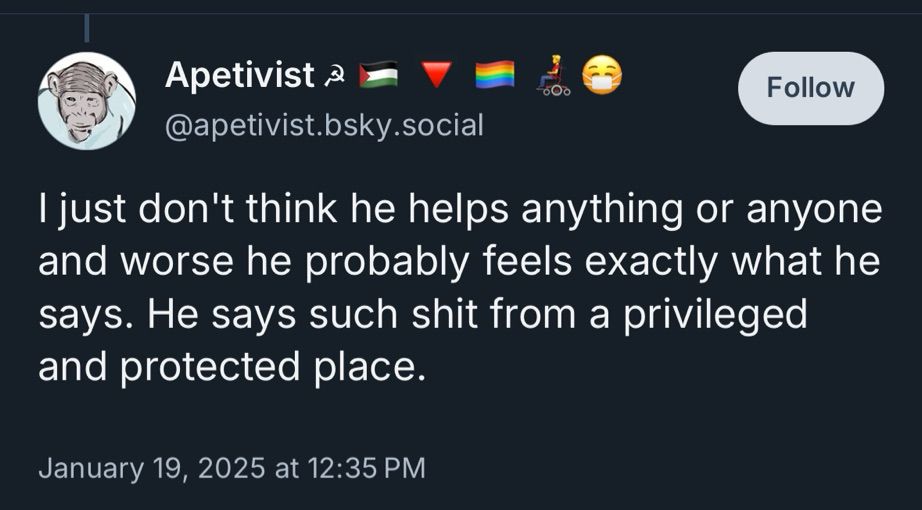 Apetivist a
@apetivist.bsky.social
Follow
I just don't think he helps anything or anyone and worse he probably feels exactly what he says. He says such shit from a privileged and protected place.