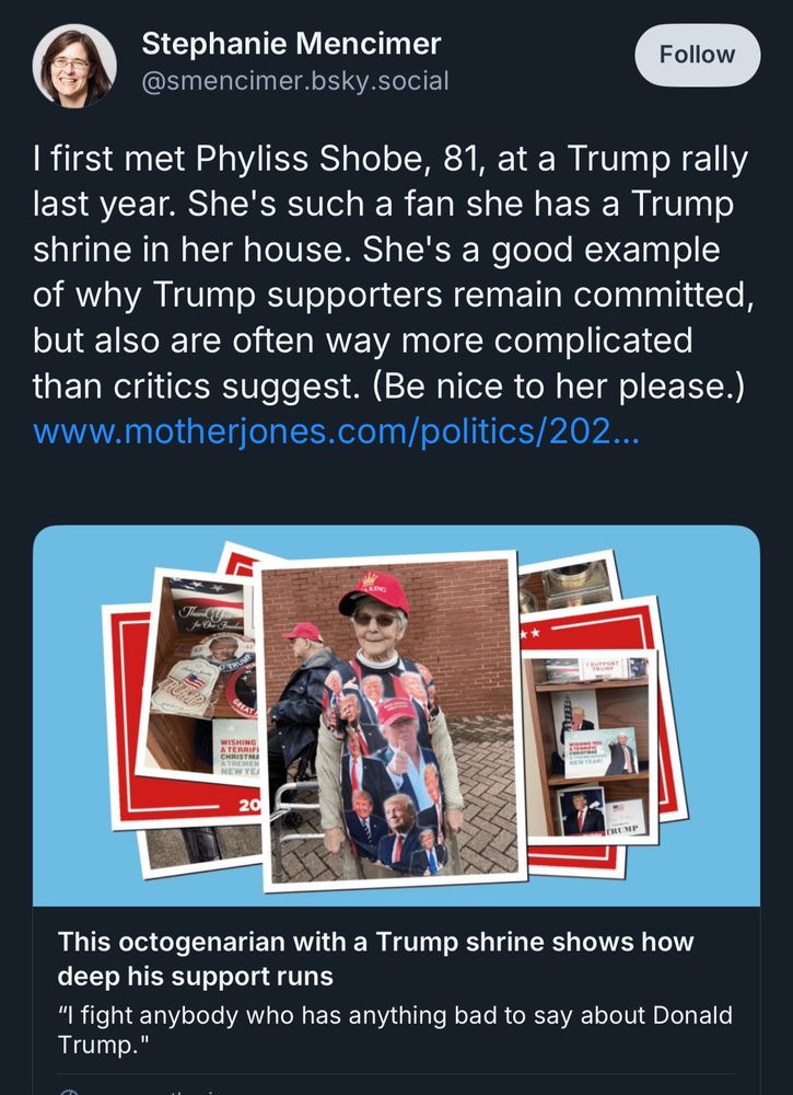 Stephanie Mencimer @smencimer.bsky.social
Follow
I first met Phyliss Shobe, 81, at a Trump rally last year. She's such a fan she has a Trump shrine in her house. She's a good example of why Trump supporters remain committed, but also are often way more complicated than critics suggest. (Be nice to her please.) www.motherjones.com/politics

This octogenarian with a Trump shrine shows how deep his support runs
"I fight anybody who has anything bad to say about Donald