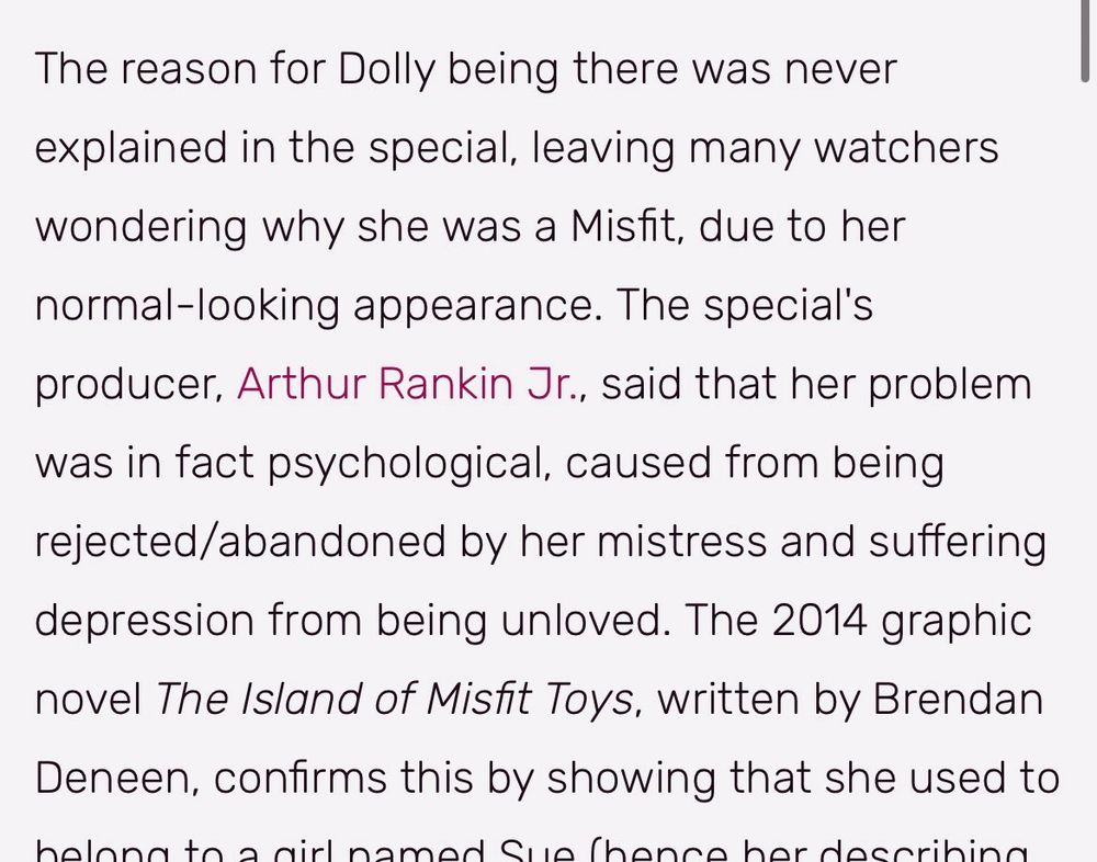 The reason for Dolly being there was never explained in the special, leaving many watchers wondering why she was a Misfit, due to her normal-looking appearance. The special's producer, Arthur Rankin Jr., said that her problem was in fact psychological, caused from being rejected/abandoned by her mistress and suffering depression from being unloved. The 2014 graphic novel The Island of Misfit Toys, written by Brendan Deneen, confirms this by showing that she used to