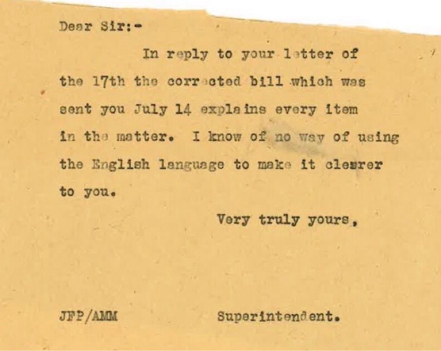 Dear Sir: -
In reply to your letter of
the 17th the corrected bill which was
sent you July 14 explains every item in the matter. I know of no way of using the English language to make it clearer to you.
Very truly yours,
JP₽/AMM
Superintendent.