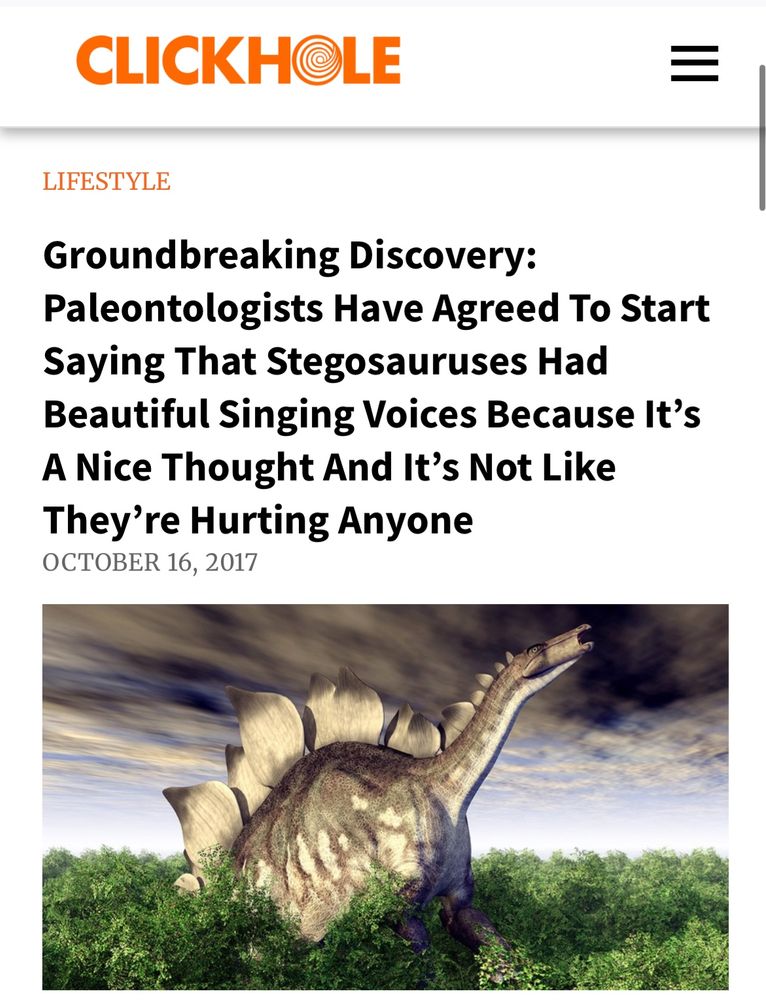 CLICKHOLE
LIFESTYLE
Groundbreaking Discovery:
Paleontologists Have Agreed To Start Saying That Stegosauruses Had Beautiful Singing Voices Because It's A Nice Thought And It's Not Like They're Hurting Anyone
OCTOBER 16, 2017