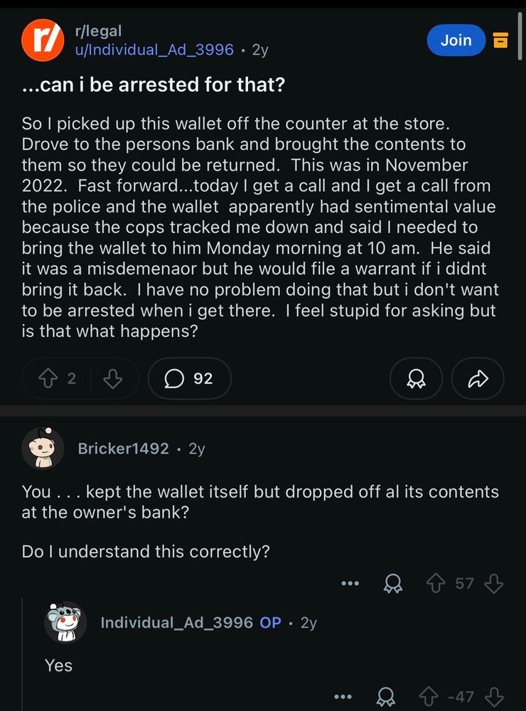 r/legal
u/Individual_Ad_3996 • 2y
...can i be arrested for that?
Join
So I picked up this wallet off the counter at the store.
Drove to the persons bank and brought the contents to them so they could be returned. This was in November
2022. Fast forward...today I get a call and I get a call from the police and the wallet apparently had sentimental value because the cops tracked me down and said I needed to bring the wallet to him Monday morning at 10 am. He said it was a misdemenaor but he would file a warrant if i didnt bring it back. I have no problem doing that but i don't want to be arrested when i get there. I feel stupid for asking but is that what happens?

Bricker1492 • 2y
You ... kept the wallet itself but dropped off al its contents at the owner's bank?
Do I understand this correctly?

Individual_Ad_3996 OP • 2y
Yes
