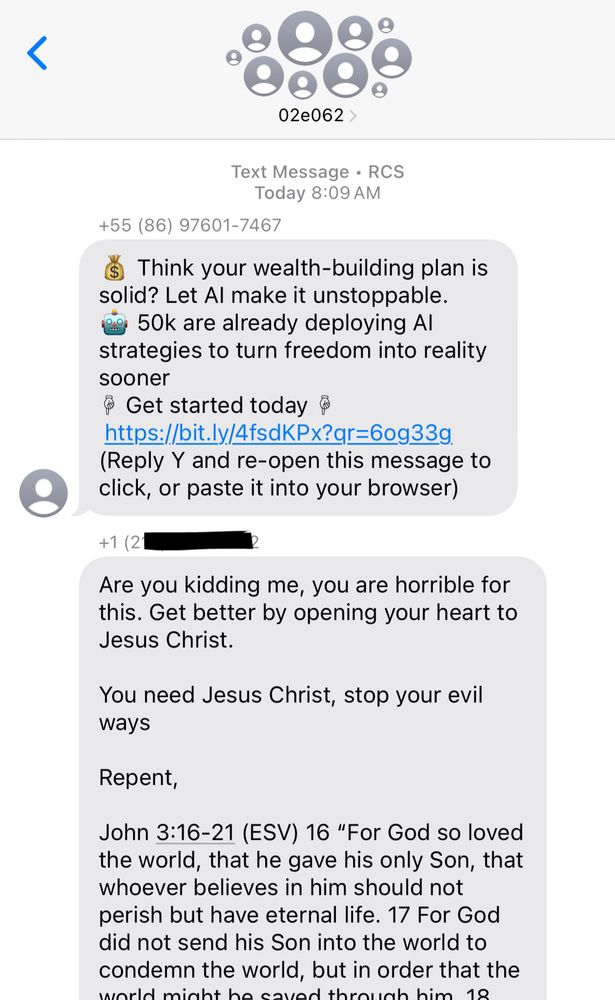 02e062 >
Text Message • RCS
Today 8:09 AM
+55 (86) 97601-7467
Think your wealth-building plan is solid? Let Al make it unstoppable.
cg 50k are already deploying Al strategies to turn freedom into reality sooner
Get started today @
https://bit.ly/4fsdKPx?qr=60g33g.
(Reply Y and re-open this message to click, or paste it into your browser)

Are you kidding me, you are horrible for this. Get better by opening your heart to
Jesus Christ.
You need Jesus Christ, stop your evil ways
Repent,
John 3:16-21 (ESV) 16 "For God so loved the world, that he gave his only Son, that whoever believes in him should not perish but have eternal life. 17 For God did not send his Son into the world to condemn the world, but in order that the
