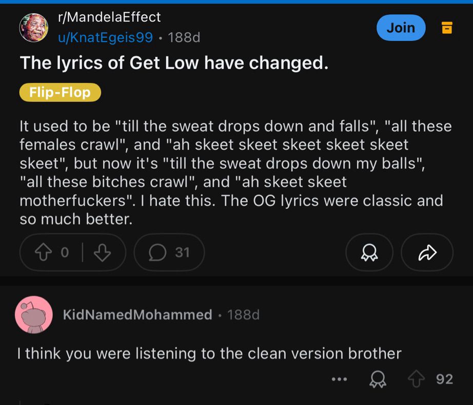 r/MandelaEffect
u/KnatEgeis99 • 188d
The lyrics of Get Low have changed.
Flip-Flop

It used to be "till the sweat drops down and falls", "all these females crawl" and "ah skeet skeet skeet skeet skeet skeet", but now it's "till the sweat drops down my balls", "all these bitches crawl", and "ah skeet skeet motherfuckers". I hate this. The OG lyrics were classic and so much better.

KidNamedMohammed • 188d
I think you were listening to the clean version brother