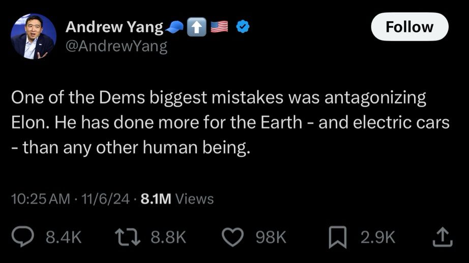 Andrew Yang @AndrewYang
Follow
One of the Dems biggest mistakes was antagonizing Elon. He has done more for the Earth - and electric cars
- than any other human being.
10:25 AM • 11/6/24 • 8.1M Views