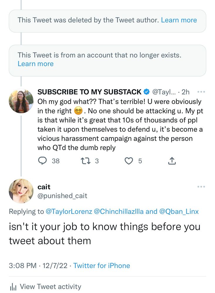 SUBSCRIBE TO MY SUBSTACK @ @Tayl... • 2h ••• Oh my god what?? That's terrible! U were obviously in the right
. No one should be attacking u. My pt
is that while it's great that 10s of thousands of ppl taken it upon themselves to defend u, it's become a vicious harassment campaign against the person who QTd the dumb reply

cait @punished_cait
Replying to @TaylorLorenz @ChinchillazIlla and @Qban_Linx isn't it your job to know things before you tweet about them
3:08 PM • 12/7/22 • Twitter for iPhone