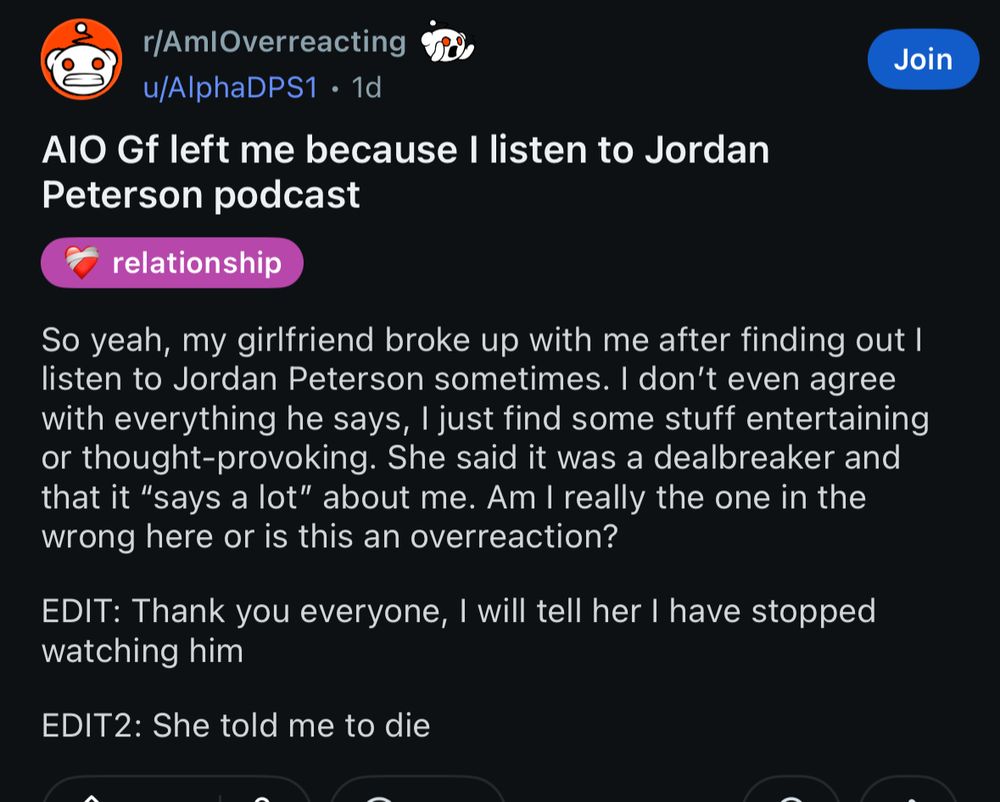 r/AmlOverreacting u/AlphaDPS1 • 1d
AIO Gf left me because I listen to Jordan Peterson podcast

So yeah, my girlfriend broke up with me after finding out I listen to Jordan Peterson sometimes. I don't even agree with everything he says, I just find some stuff entertaining or thought-provoking. She said it was a dealbreaker and that it "says a lot" about me. Am I really the one in the wrong here or is this an overreaction?
EDIT: Thank you everyone, I will tell her I have stopped watching him
EDIT2: She told me to die