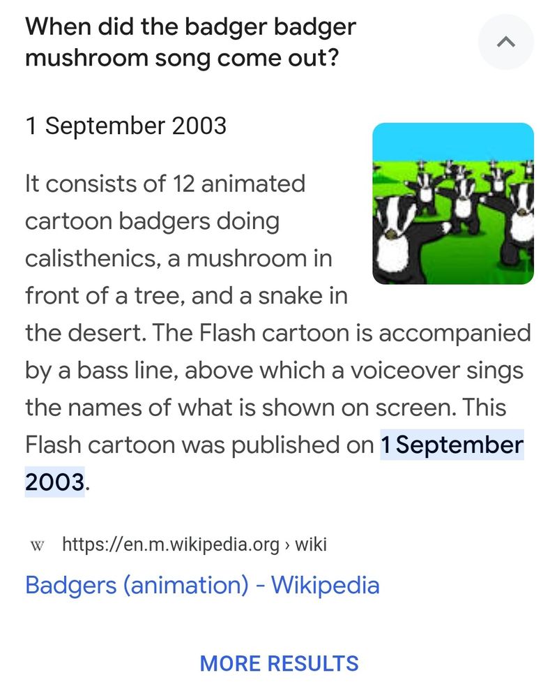 When did the badger badger mushroom song come out?
1 September 2003
It consists of 12 animated cartoon badgers doing calisthenics, a mushroom in front of a tree, and a snake in
the desert. The Flash cartoon is accompanied by a bass line, above which a voiceover sings the names of what is shown on screen. This Flash cartoon was published on 1 September 2003.