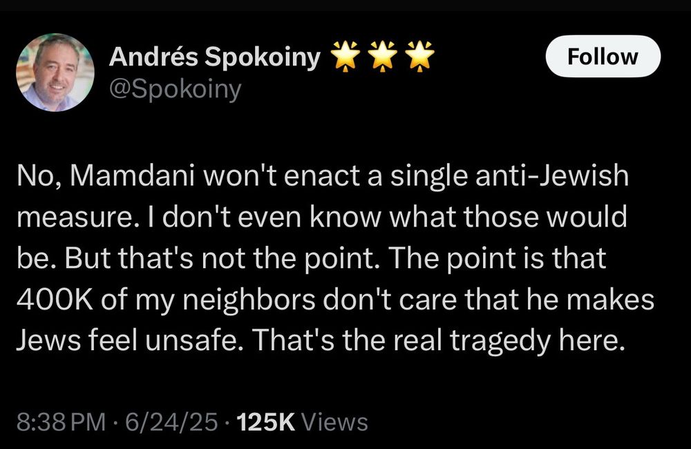 Andrés Spokoiny i WW
@Spokoiny
Follow
No, Mamdani won't enact a single anti-Jewish measure. I don't even know what those would be. But that's not the point. The point is that 400K of my neighbors don't care that he makes Jews feel unsafe. That's the real tragedy here.
8:38 PM • 6/24/25 • 125K Views