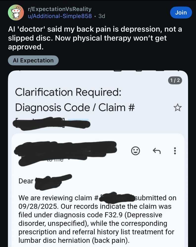 r/ExpectationVsReality u/Additional-Simple858 • 3d
Join
Al 'doctor' said my back pain is depression, not a slipped disc. Now physical therapy won't get approved.
Al Expectation

We are reviewing claim #&
submitted on
09/28/2025. Our records indicate the claim was filed under diagnosis code F32.9 (Depressive disorder, unspecified), while the corresponding prescription and referral history list treatment for lumbar disc herniation (back pain).