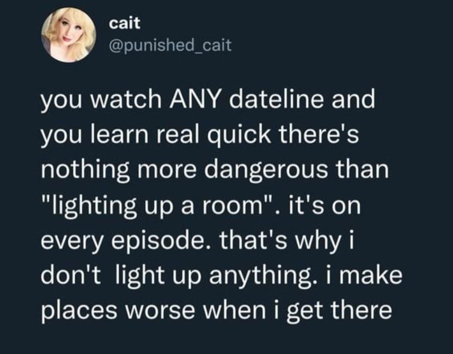 cait @punished
_cait
you watch ANY dateline and you learn real quick there's nothing more dangerous than
"lighting up a room". it's on every episode. that's why i don't light up anything. i make places worse when i get there