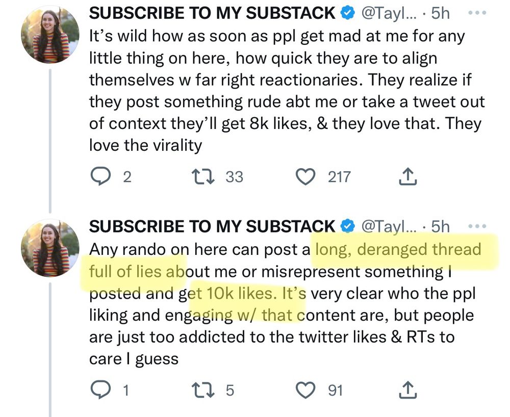 SUBSCRIBE TO MY SUBSTACK • @Tayl... • 5h •.•
It's wild how as soon as ppl get mad at me for any little thing on here, how quick they are to align themselves w far right reactionaries. They realize if they post something rude abt me or take a tweet out of context they'll get 8k likes, & they love that. They love the virality

SUBSCRIBE TO MY SUBSTACK & @Tayl… • 5h
• • •
Any rando on here can post a long, deranged thread full of lies about me or misrepresent something i posted and get 10k likes. It's very clear who the ppl liking and engaging w/ that content are, but people are just too addicted to the twitter likes & RTs to care I guess