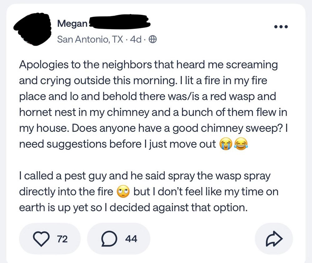 Megan l
San Antonio, TX • 4d • *
•••
Apologies to the neighbors that heard me screaming and crying outside this morning. I lit a fire in my fire place and lo and behold there was/is a red wasp and hornet nest in my chimney and a bunch of them flew in my house. Does anyone have a good chimney sweep? I need suggestions before I just move out 
I called a pest guy and he said spray the wasp spray directly into the fire 0g but I don't feel like my time on earth is up yet so | decided against that option.