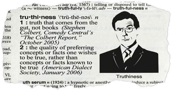 Image of a page ripped from a dictionary defining “truthfulness” with a black and white illustration of Stephen Colbert. 

tru-thi-ness \'trü-the-nos\ n
1 : truth that comes from the gut, not books (Stephen Colbert. Comedy Central
"The Colbert Report,
October 2005)
2: the quality of preferring concepts or facts one wishes to be true, rather than concepts or facts known to be true (American Dialect Society, January 2006)
