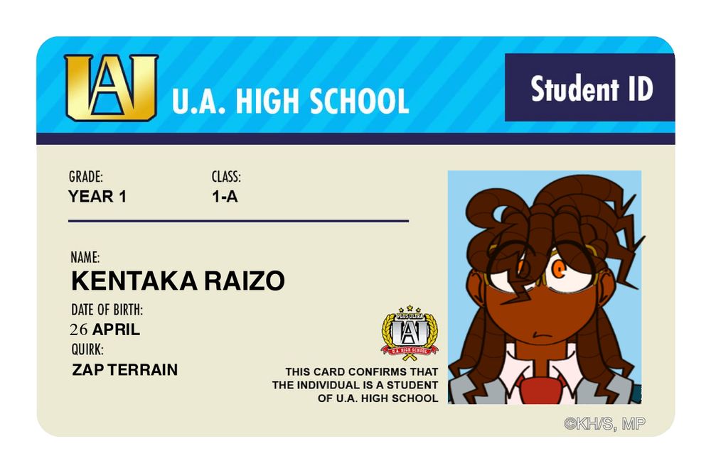 A U.A. High School Student ID

Grade: Year 1
Class: 1-A
—————————
Name: Kentaka Raizo
Date of Birth: 26 April
Quirk: Zap Terrain
—————————
THIS CARD CONFIRMS THAT THE INDIVIDUAL IS A STUDENT OF U.A. HIGH SCHOOL