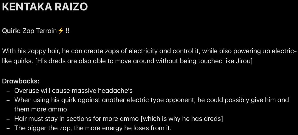 KENTAKA RAIZO

Quirk: Zap Terrain⚡️!!

With his zappy hair, he can create zaps of electricity and control it, while also powering up electric-like quirks. [His dreds are also able to move around without being touched like Jirou]

Drawbacks:
- Overuse will cause massive headache’s
- When using his quirk against another electric type opponent, he could possibly give him and them more ammo
- Hair must stay in sections for more ammo [which is why he has dreds]
- The bigger the zap, the more energy he loses from it.