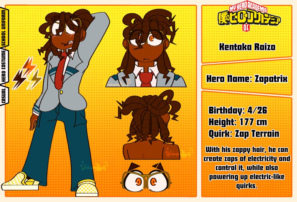 A My Hero Academia Sona Reference Sheet

Kentaka Raizo
Hero Name: Zapatrix
Birthday: 4/26
Height: 177 cm
Quirk: Zap Terrain

With his zappy hair, he can create zaps of electricity and control it, while also powering up electric-like quirks.
—————————

In his Full body, Raizo is looking at the camera nervously while his left arm is behind his head.

In his Headshot, he’s looking at the camera with a neutral expression.
Under the headshot is his bare backside headshot, where it shows off his dreds.

Under that headshot, is a clear view of his orange eyes and dark yellow glasses.