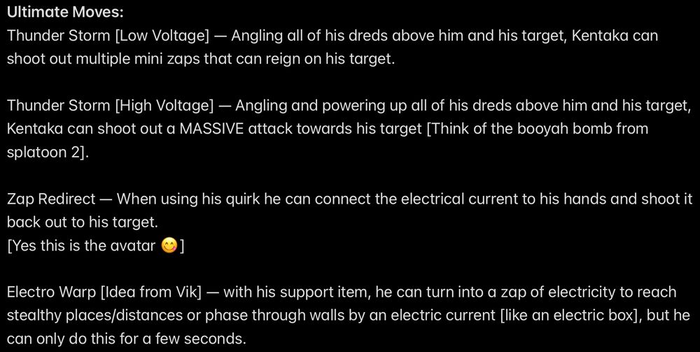 Ultimate Moves:
Thunder Storm [Low Voltage] — Angling all of his dreds above him and his target, Kentaka can shoot out multiple mini zaps that can reign on his target.

Thunder Storm [High Voltage] — Angling and powering up all of his dreds above him and his target, Kentaka can shoot out a MASSIVE attack towards his target [Think of the booyah bomb from splatoon 2].

Zap Redirect — When using his quirk he can connect the electrical current to his hands and shoot it back out to his target.
[Yes this is the avatar 😋]

Electro Warp [Idea from Vik, a friend] — with his support item, he can turn into a zap of electricity to reach stealthy places/distances or phase through walls by an electric current [like an electric box], but he can only do this for a few seconds.