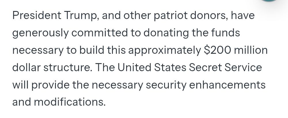 
President Trump, and other patriot donors, have generously committed to donating the funds necessary to build this approximately $200 million dollar structure. The United States Secret Service will provide the necessary security enhancements and modifications. 