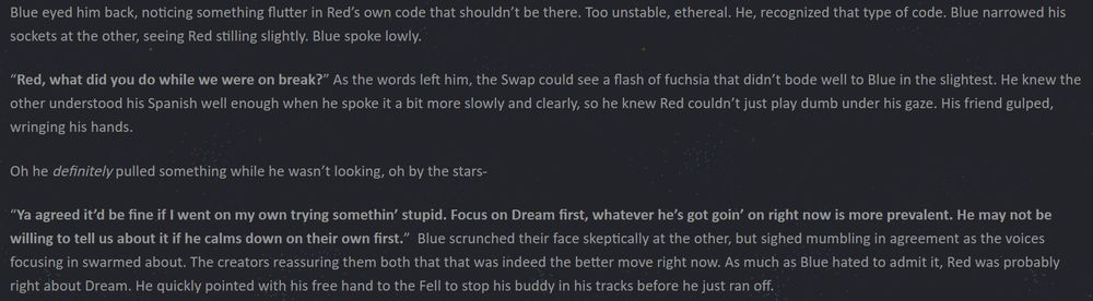 Blue eyed him back, noticing something flutter in Red’s own code that shouldn’t be there. Too unstable, ethereal. He, recognized that type of code. Blue narrowed his sockets at the other, seeing Red stilling slightly. Blue spoke lowly.

“Red, what did you do while we were on break?” As the words left him, the Swap could see a flash of fuchsia that didn’t bode well to Blue in the slightest. He knew the other understood his Spanish well enough when he spoke it a bit more slowly and clearly, so he knew Red couldn’t just play dumb under his gaze. His friend gulped, wringing his hands.

Oh he definitely pulled something while he wasn’t looking, oh by the stars-

“Ya agreed it’d be fine if I went on my own trying somethin’ stupid. Focus on Dream first, whatever he’s got goin’ on right now is more prevalent. He may not be willing to tell us about it if he calms down on their own first.”  Blue scrunched their face skeptically at the other, but sighed mumbling in agreement as the voices focusing in swarmed about. The creators reassuring them both that that was indeed the better move right now. As much as Blue hated to admit it, Red was probably right about Dream. He quickly pointed with his free hand to the Fell to stop his buddy in his tracks before he just ran off.