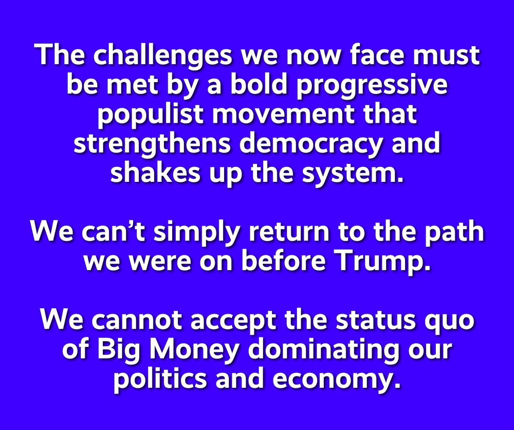 The challenges we now face must be met by a bold progressive populist movement that strengthens democracy and shakes up the system.

We can’t simply return to the path we were on before Trump.

We cannot accept the status quo of Big Money dominating our politics and economy.