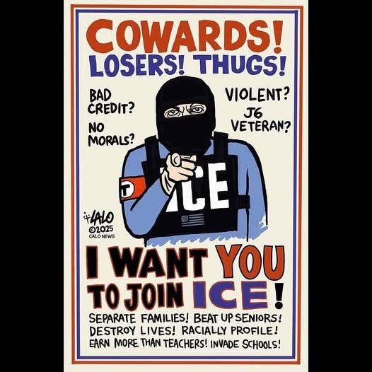 Cowards! Losers! Thugs!

Bad credit? No morals? Violent? J6 veteran?

[masked guy in plate carrier with armband, US flag patch, and ICE patch]

I want you to join ICE!

Separate families! Beat up seniors! Destroy lives! Racially profile! Earn more than teachers! Invade schools!

Copyright: LALO 2025, Calo News
