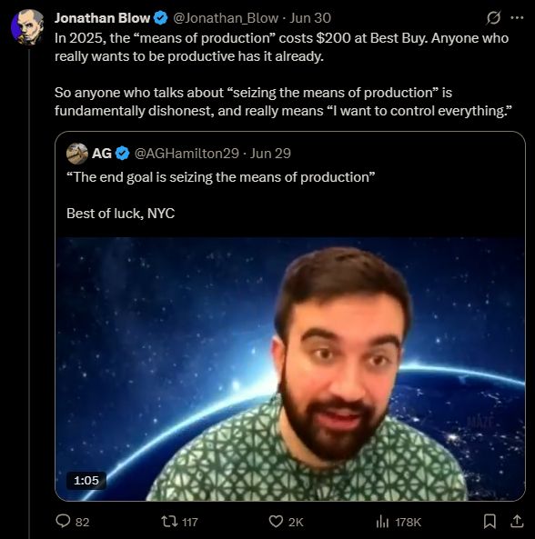 twitter screenshot of jonathan blow quote tweeting a video of zohran mamdani saying "The end goal is seizing the means of production," among other things, stating: in 2025, the "means of production" costs $200 at Best Buy. Anyone who really wants to be productive has it already. So anything who talks about "seizing the means of production" is fundamentally dishonest, and really means "I want to control everything." 