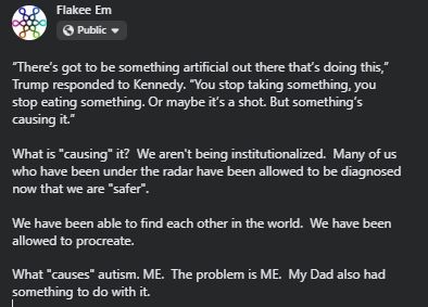 “There’s got to be something artificial out there that’s doing this,” Trump responded to Kennedy. “You stop taking something, you stop eating something. Or maybe it’s a shot. But something’s causing it.”
What is "causing" it?  We aren't being institutionalized.  Many of us who have been under the radar have been allowed to be diagnosed now that we are "safer".  
We have been able to find each other in the world.  We have been allowed to procreate.
What "causes" autism. ME.  The problem is ME.  My Dad also had something to do with it.
