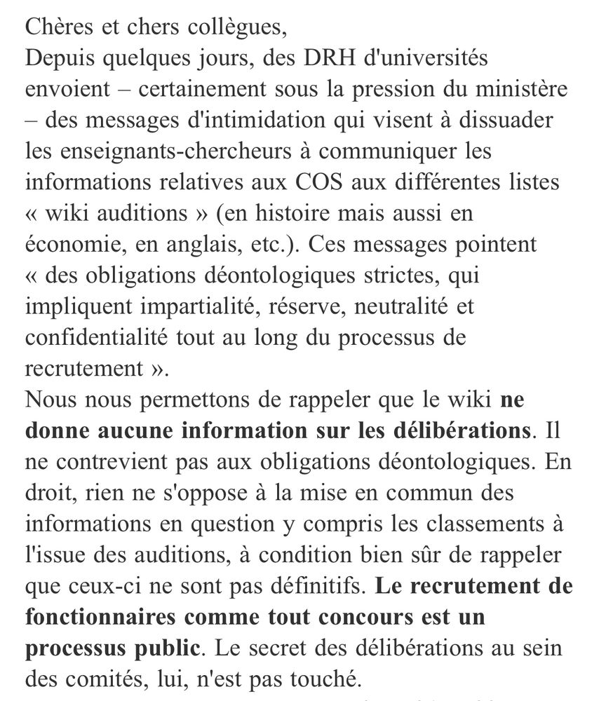 Chères et chers collègues,
Depuis quelques jours, des DRH d'universités envoient – certainement sous la pression du ministère – des messages d'intimidation qui visent à dissuader les enseignants-chercheurs à communiquer les informations relatives aux COS aux différentes listes « wiki auditions » (en histoire mais aussi en économie, en anglais, etc.). Ces messages pointent « des obligations déontologiques strictes, qui impliquent impartialité, réserve, neutralité et confidentialité tout au long du processus de recrutement ».
Nous nous permettons de rappeler que le wiki ne donne aucune information sur les délibérations. Il ne contrevient pas aux obligations déontologiques. En droit, rien ne s'oppose à la mise en commun des informations en question y compris les classements à l'issue des auditions, à condition bien sûr de rappeler que ceux-ci ne sont pas définitifs. Le recrutement de fonctionnaires comme tout concours est un processus public. Le secret des délibérations au sein des comités, lui, n'est pas touché.