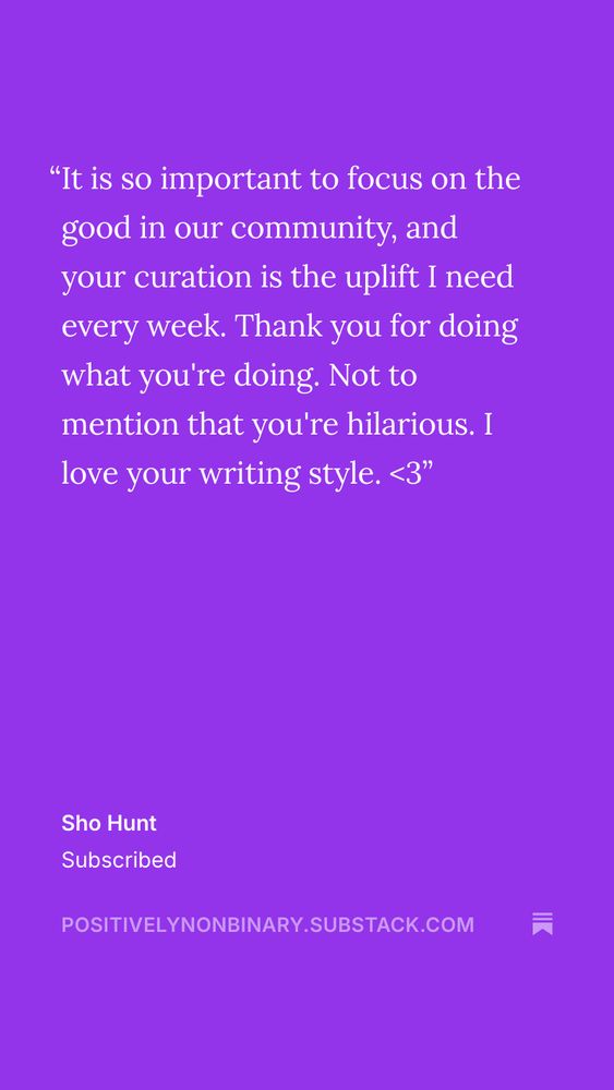 A vertical Substack promo with a deep purple background. The quote reads “it is so important to focus on the good in our community, and your curation is the uplift I need every week. Thank you for what you’re doing. Not to that mention you’re hilarious. I love your writing style.<3”

Bottom text reads “sho hunt subscribed positivelynonbinary.substack.com” with the Substack logo 