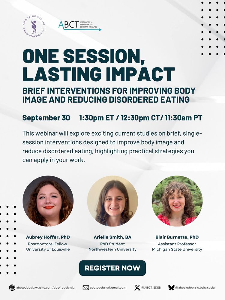 ONE SESSION, LASTING IMPACT: BRIEF INTERVENTIONS FOR IMPROVING BODY IMAGE AND REDUCING DISORDERED EATING
September 30 1:30pm ET / 12:30pm CT/ 11:30am PT
This webinar will explore exciting current studies on brief, single-
session interventions designed to improve body image and
reduce disordered eating, highlighting practical strategies you
can apply in your work. 
Aubrey Hoffer, PhD
Postdoctoral Fellow
University of Louisville
Arielle Smith, BA
PhD Student
Northwestern University
Blair Burnette, PhD
Assistant Professor
Michigan State University