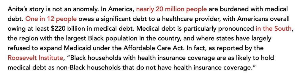Nearly 20 million people are burdened with medical debt. One in 12 people owes a significant debt to a healthcare provider, with Americans overall owing at least $220 billion in medical debt. Medical debt is particularly pronounced in the South, the region with the largest Black population in the country, and where states have largely refused to expand Medicaid under the Affordable Care Act. In fact, as reported by the Roosevelt Institute, “Black households with health insurance coverage are as likely to hold medical debt as non-Black households that do not have health insurance coverage.”