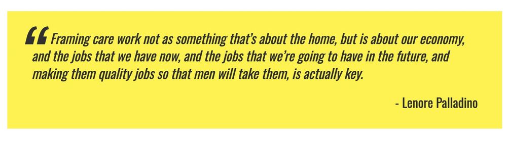 Framing care work not as something that’s about the home, but is about our economy, and the jobs that we have now, and the jobs that we’re going to have in the future, and making them quality jobs so that men will take them, is actually key.