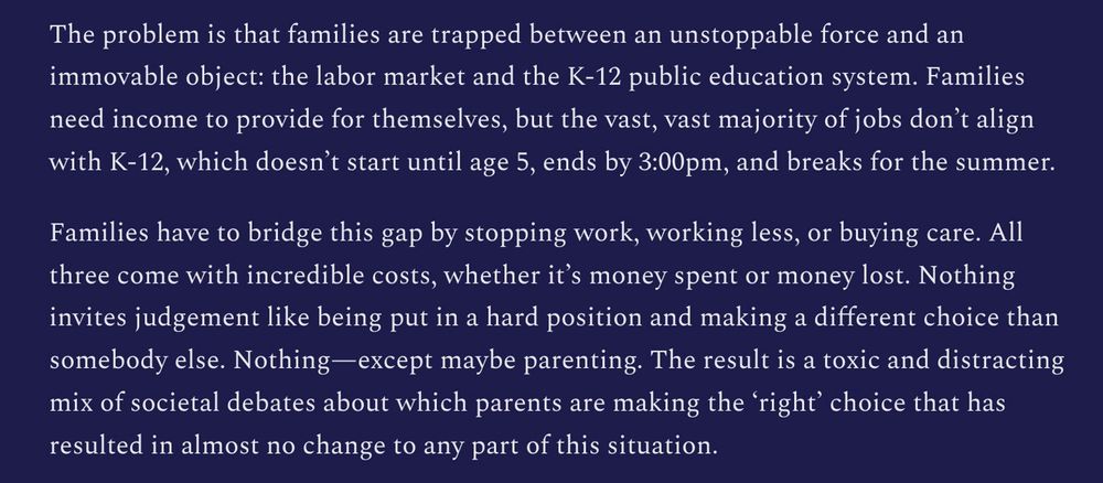 The problem is that families are trapped between an unstoppable force and an immovable object: the labor market and the K-12 public education system. Families need income to provide for themselves, but the vast, vast majority of jobs don’t align with K-12, which doesn’t start until age 5, ends by 3:00pm, and breaks for the summer.

Families have to bridge this gap by stopping work, working less, or buying care. All three come with incredible costs, whether it’s money spent or money lost. Nothing invites judgement like being put in a hard position and making a different choice than somebody else. Nothing—except maybe parenting. The result is a toxic and distracting mix of societal debates about which parents are making the ‘right’ choice that has resulted in almost no change to any part of this situation.