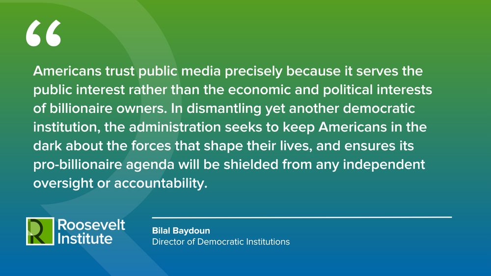 Americans trust public media precisely because it serves the public interest rather than the economic and political interests of billionaire owners. In dismantling yet another democratic institution, the administration seeks to keep Americans in the dark about the forces that shape their lives, and ensures its pro-billionaire agenda will be shielded from any independent oversight or accountability.