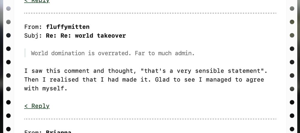 From: fluffymitten
Subj: Re: Re: world takeover
"World domination is overrated. Far to much admin."
I saw this comment and thought, "that's a very sensible statement". Then I realised that I had made it. Glad to see I managed to agree with myself.