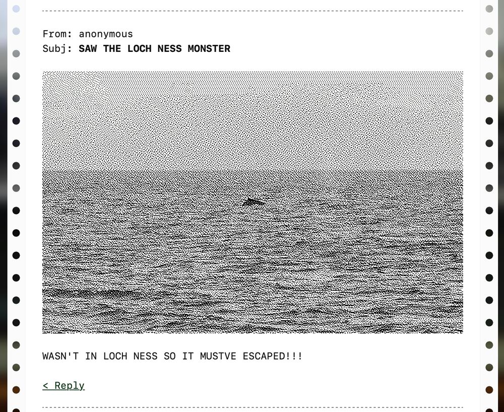 From: anonymous
Subj: SAW THE LOCH NESS MONSTER
(grainy b&w image of sea with a blob in it)
WASN'T IN LOCH NESS SO IT MUSTVE ESCAPED!!!