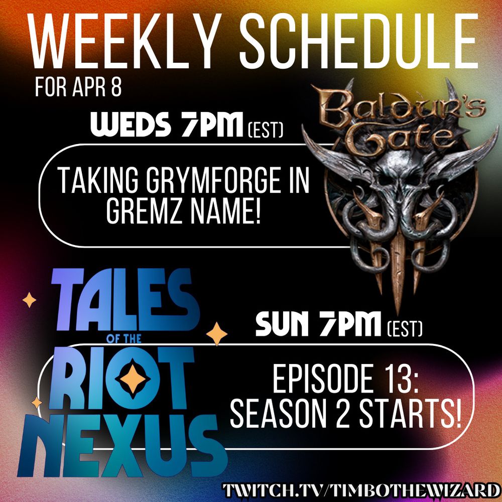 A colorful poster that says: "Weekly Schedule for April 8
- Wednesday 7 pm EST: Taking Grymforge in Gremz Name! Baldur's Gate 3 continues
- Sunday 7 pm EST: Tales of the Riot Nexus season 2 starts! Twitch.tv/timbothewizard"